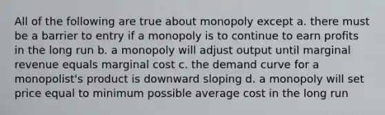 All of the following are true about monopoly except a. there must be a barrier to entry if a monopoly is to continue to earn profits in the long run b. a monopoly will adjust output until marginal revenue equals marginal cost c. the demand curve for a monopolist's product is downward sloping d. a monopoly will set price equal to minimum possible average cost in the long run