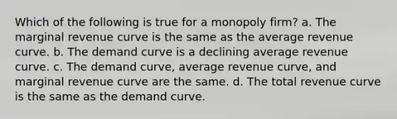 Which of the following is true for a monopoly firm? a. The marginal revenue curve is the same as the average revenue curve. b. The demand curve is a declining average revenue curve. c. The demand curve, average revenue curve, and marginal revenue curve are the same. d. The total revenue curve is the same as the demand curve.