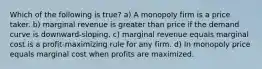 Which of the following is true? a) A monopoly firm is a price taker. b) marginal revenue is greater than price if the demand curve is downward-sloping. c) marginal revenue equals marginal cost is a profit-maximizing rule for any firm. d) In monopoly price equals marginal cost when profits are maximized.