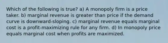 Which of the following is true? a) A monopoly firm is a price taker. b) marginal revenue is greater than price if the demand curve is downward-sloping. c) marginal revenue equals marginal cost is a profit-maximizing rule for any firm. d) In monopoly price equals marginal cost when profits are maximized.