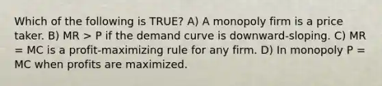 Which of the following is TRUE? A) A monopoly firm is a price taker. B) MR > P if the demand curve is downward-sloping. C) MR = MC is a profit-maximizing rule for any firm. D) In monopoly P = MC when profits are maximized.