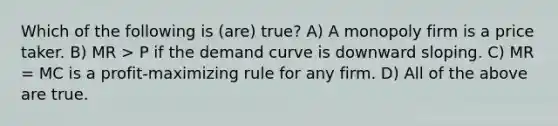 Which of the following is (are) true? A) A monopoly firm is a price taker. B) MR > P if the demand curve is downward sloping. C) MR = MC is a profit-maximizing rule for any firm. D) All of the above are true.