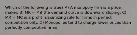 Which of the following is true? A) A monopoly firm is a price-maker. B) MR = P if the demand curve is downward-sloping. C) MR = MC is a profit-maximizing rule for firms in perfect competition only. D) Monopolies tend to charge lower prices than perfectly competitive firms