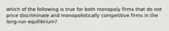 which of the following is true for both monopoly firms that do not price discriminate and monopolistically competitive firms in the long-run equilibrium?