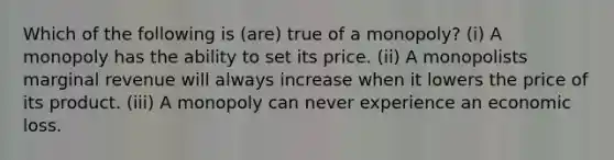 ​Which of the following is (are) true of a monopoly? (i) A monopoly has the ability to set its price. (ii) A monopolists marginal revenue will always increase when it lowers the price of its product. (iii) A monopoly can never experience an economic loss.