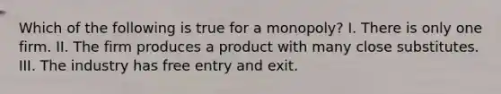 Which of the following is true for a monopoly? I. There is only one firm. II. The firm produces a product with many close substitutes. III. The industry has free entry and exit.