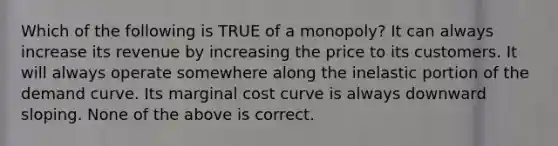 Which of the following is TRUE of a monopoly? It can always increase its revenue by increasing the price to its customers. It will always operate somewhere along the inelastic portion of the demand curve. Its marginal cost curve is always downward sloping. None of the above is correct.