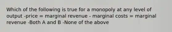 Which of the following is true for a monopoly at any level of output -price = marginal revenue - marginal costs = marginal revenue -Both A and B -None of the above