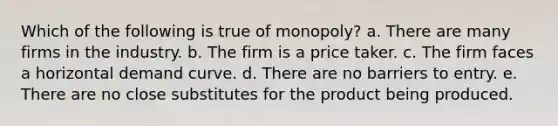 Which of the following is true of monopoly? a. There are many firms in the industry. b. The firm is a price taker. c. The firm faces a horizontal demand curve. d. There are no barriers to entry. e. There are no close substitutes for the product being produced.