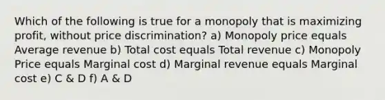 Which of the following is true for a monopoly that is maximizing profit, without price discrimination? a) Monopoly price equals Average revenue b) Total cost equals Total revenue c) Monopoly Price equals Marginal cost d) Marginal revenue equals Marginal cost e) C & D f) A & D