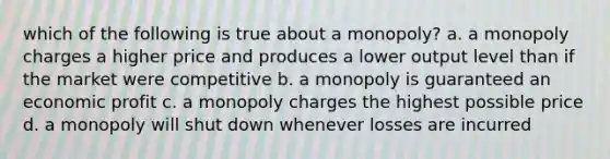 which of the following is true about a monopoly? a. a monopoly charges a higher price and produces a lower output level than if the market were competitive b. a monopoly is guaranteed an economic profit c. a monopoly charges the highest possible price d. a monopoly will shut down whenever losses are incurred