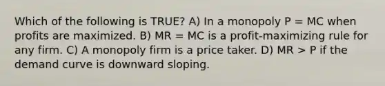 Which of the following is TRUE? A) In a monopoly P = MC when profits are maximized. B) MR = MC is a profit-maximizing rule for any firm. C) A monopoly firm is a price taker. D) MR > P if the demand curve is downward sloping.