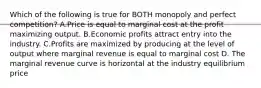 Which of the following is true for BOTH monopoly and perfect competition? A.Price is equal to marginal cost at the profit maximizing output. B.Economic profits attract entry into the industry. C.Profits are maximized by producing at the level of output where marginal revenue is equal to marginal cost D. The marginal revenue curve is horizontal at the industry equilibrium price