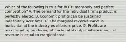 Which of the following is true for BOTH monopoly and perfect​ competition? A. The demand for the individual​ firm's product is perfectly elastic. B. Economic profits can be sustained indefinitely over time. C. The marginal revenue curve is horizontal at the industry equilibrium price. D. Profits are maximized by producing at the level of output where marginal revenue is equal to marginal cost.