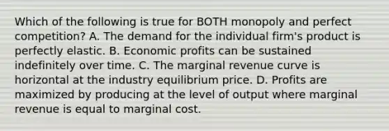 Which of the following is true for BOTH monopoly and perfect​ competition? A. The demand for the individual​ firm's product is perfectly elastic. B. Economic profits can be sustained indefinitely over time. C. The marginal revenue curve is horizontal at the industry equilibrium price. D. Profits are maximized by producing at the level of output where marginal revenue is equal to marginal cost.