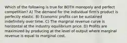 Which of the following is true for BOTH monopoly and perfect competition? A) The demand for the individual firm's product is perfectly elastic. B) Economic profits can be sustained indefinitely over time. C) The marginal revenue curve is horizontal at the industry equilibrium price. D) Profits are maximized by producing at the level of output where marginal revenue is equal to marginal cost.