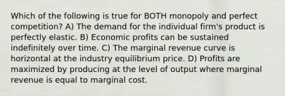 Which of the following is true for BOTH monopoly and perfect competition? A) The demand for the individual firm's product is perfectly elastic. B) Economic profits can be sustained indefinitely over time. C) The marginal revenue curve is horizontal at the industry equilibrium price. D) Profits are maximized by producing at the level of output where marginal revenue is equal to marginal cost.