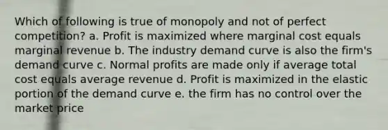 Which of following is true of monopoly and not of perfect competition? a. Profit is maximized where marginal cost equals marginal revenue b. The industry demand curve is also the firm's demand curve c. Normal profits are made only if average total cost equals average revenue d. Profit is maximized in the elastic portion of the demand curve e. the firm has no control over the market price