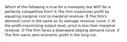 Which of the following is true for a monopoly but NOT for a perfectly competitive firm? A The firm maximizes profit by equating marginal cost to marginal revenue. B The firm's demand curve is the same as its average revenue curve. C At the profit-maximizing output level, price is less than marginal revenue. D The firm faces a downward-sloping demand curve. E The firm earns zero economic profit in the long run.