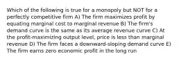 Which of the following is true for a monopoly but NOT for a perfectly competitive firm A) The firm maximizes profit by equating marginal cost to marginal revenue B) The firm's demand curve is the same as its average revenue curve C) At the profit-maximizing output level, price is less than marginal revenue D) The firm faces a downward-sloping demand curve E) The firm earns zero economic profit in the long run