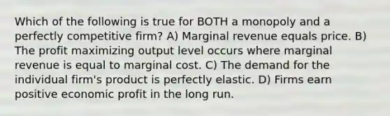 Which of the following is true for BOTH a monopoly and a perfectly competitive firm? A) Marginal revenue equals price. B) The profit maximizing output level occurs where marginal revenue is equal to marginal cost. C) The demand for the individual firm's product is perfectly elastic. D) Firms earn positive economic profit in the long run.