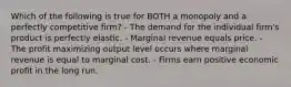 Which of the following is true for BOTH a monopoly and a perfectly competitive firm? - The demand for the individual firm's product is perfectly elastic. - Marginal revenue equals price. - The profit maximizing output level occurs where marginal revenue is equal to marginal cost. - Firms earn positive economic profit in the long run.