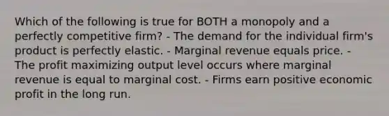 Which of the following is true for BOTH a monopoly and a perfectly competitive firm? - The demand for the individual firm's product is perfectly elastic. - Marginal revenue equals price. - The profit maximizing output level occurs where marginal revenue is equal to marginal cost. - Firms earn positive economic profit in the long run.