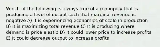 Which of the following is always true of a monopoly that is producing a level of output such that marginal revenue is negative A) It is experiencing economies of scale in production B) It is maximizing total revenue C) It is producing where demand is price elastic D) It could lower price to increase profits E) It could decrease output to increase profits