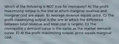 Which of the following is NOT true for monopoly? A) The profit maximizing output is the one at which marginal revenue and marginal cost are equal. B) Average revenue equals price. C) The profit maximizing output is the one at which the difference between total revenue and total cost is largest. D) The monopolist s demand curve is the same as the market demand curve. E) At the profit maximizing output, price equals marginal cost.