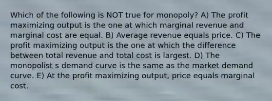 Which of the following is NOT true for monopoly? A) The profit maximizing output is the one at which marginal revenue and marginal cost are equal. B) Average revenue equals price. C) The profit maximizing output is the one at which the difference between total revenue and total cost is largest. D) The monopolist s demand curve is the same as the market demand curve. E) At the profit maximizing output, price equals marginal cost.