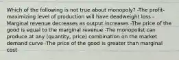 Which of the following is not true about monopoly? -The profit-maximizing level of production will have deadweight loss -Marginal revenue decreases as output increases -The price of the good is equal to the marginal revenue -The monopolist can produce at any (quantity, price) combination on the market demand curve -The price of the good is greater than marginal cost