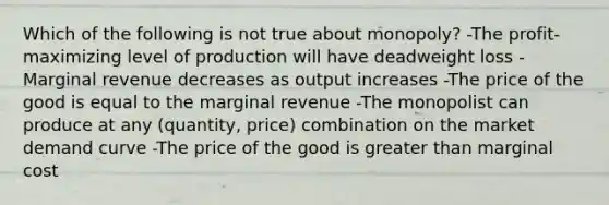 Which of the following is not true about monopoly? -The profit-maximizing level of production will have deadweight loss -Marginal revenue decreases as output increases -The price of the good is equal to the marginal revenue -The monopolist can produce at any (quantity, price) combination on the market demand curve -The price of the good is greater than marginal cost