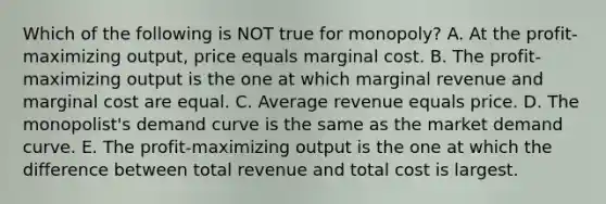 Which of the following is NOT true for​ monopoly? A. At the​ profit-maximizing output, price equals marginal cost. B. The​ profit-maximizing output is the one at which marginal revenue and marginal cost are equal. C. Average revenue equals price. D. The​ monopolist's demand curve is the same as the market demand curve. E. The​ profit-maximizing output is the one at which the difference between total revenue and total cost is largest.