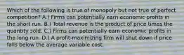 Which of the following is true of monopoly but not true of perfect competition? A.) Firms can potentially earn economic profits in the short run. B.) Total revenue is the product of price times the quantity sold. C.) Firms can potentially earn economic profits in the long run. D.) A profit-maximizing firm will shut down if price falls below the average variable cost.