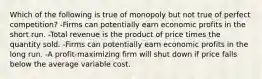 Which of the following is true of monopoly but not true of perfect competition? -Firms can potentially earn economic profits in the short run. -Total revenue is the product of price times the quantity sold. -Firms can potentially earn economic profits in the long run. -A profit-maximizing firm will shut down if price falls below the average variable cost.