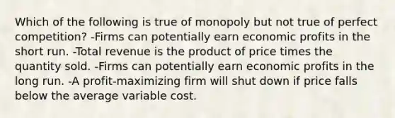 Which of the following is true of monopoly but not true of perfect competition? -Firms can potentially earn economic profits in the short run. -Total revenue is the product of price times the quantity sold. -Firms can potentially earn economic profits in the long run. -A profit-maximizing firm will shut down if price falls below the average variable cost.