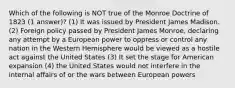 Which of the following is NOT true of the Monroe Doctrine of 1823 (1 answer)? (1) It was issued by President James Madison. (2) Foreign policy passed by President James Monroe, declaring any attempt by a European power to oppress or control any nation in the Western Hemisphere would be viewed as a hostile act against the United States (3) It set the stage for American expansion (4) the United States would not interfere in the internal affairs of or the wars between European powers