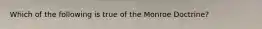 Which of the following is true of the Monroe Doctrine?