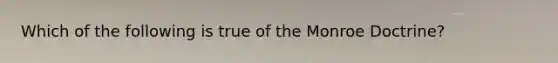 Which of the following is true of the Monroe Doctrine?