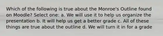 Which of the following is true about the Monroe's Outline found on Moodle? Select one: a. We will use it to help us organize the presentation b. It will help us get a better grade c. All of these things are true about the outline d. We will turn it in for a grade