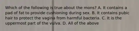 Which of the following is true about the mons? A. It contains a pad of fat to provide cushioning during sex. B. It contains pubic hair to protect the vagina from harmful bacteria. C. It is the uppermost part of the vulva. D. All of the above