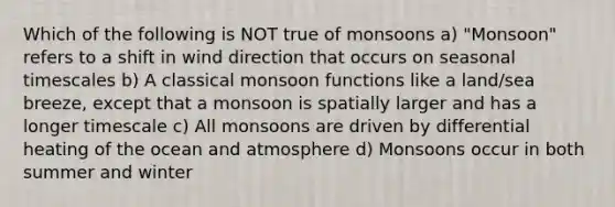 Which of the following is NOT true of monsoons a) "Monsoon" refers to a shift in wind direction that occurs on seasonal timescales b) A classical monsoon functions like a land/sea breeze, except that a monsoon is spatially larger and has a longer timescale c) All monsoons are driven by differential heating of the ocean and atmosphere d) Monsoons occur in both summer and winter