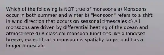 Which of the following is NOT true of monsoons a) Monsoons occur in both summer and winter b) "Monsoon" refers to a shift in wind direction that occurs on seasonal timescales c) All monsoons are driven by differential heating of the ocean and atmosphere d) A classical monsoon functions like a land/sea breeze, except that a monsoon is spatially larger and has a longer timescale