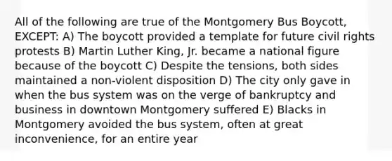 All of the following are true of the Montgomery Bus Boycott, EXCEPT: A) The boycott provided a template for future civil rights protests B) Martin Luther King, Jr. became a national figure because of the boycott C) Despite the tensions, both sides maintained a non-violent disposition D) The city only gave in when the bus system was on the verge of bankruptcy and business in downtown Montgomery suffered E) Blacks in Montgomery avoided the bus system, often at great inconvenience, for an entire year