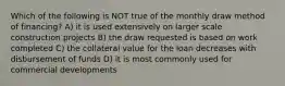 Which of the following is NOT true of the monthly draw method of financing? A) it is used extensively on larger scale construction projects B) the draw requested is based on work completed C) the collateral value for the loan decreases with disbursement of funds D) it is most commonly used for commercial developments