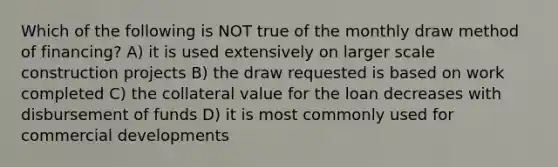 Which of the following is NOT true of the monthly draw method of financing? A) it is used extensively on larger scale construction projects B) the draw requested is based on work completed C) the collateral value for the loan decreases with disbursement of funds D) it is most commonly used for commercial developments