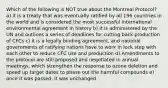 Which of the following is NOT true about the Montreal Protocol? a) it is a treaty that was eventually ratified by all 196 countries in the world and is considered the most successful international environmental agreement in history b) it is administered by the UN and outlines a series of deadlines for cutting back production of CFCs c) it is a legally binding agreement, and national governments of ratifying nations have to work in lock step with each other to reduce CFC use and production d) Amendments to the protocol are still proposed and negotiated in annual meetings, which strengthen the response to ozone deletion and speed up target dates to phase out the harmful compounds e) once it was passed, it was unchanged