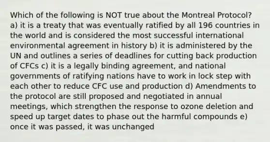 Which of the following is NOT true about the Montreal Protocol? a) it is a treaty that was eventually ratified by all 196 countries in the world and is considered the most successful international environmental agreement in history b) it is administered by the UN and outlines a series of deadlines for cutting back production of CFCs c) it is a legally binding agreement, and national governments of ratifying nations have to work in lock step with each other to reduce CFC use and production d) Amendments to the protocol are still proposed and negotiated in annual meetings, which strengthen the response to ozone deletion and speed up target dates to phase out the harmful compounds e) once it was passed, it was unchanged