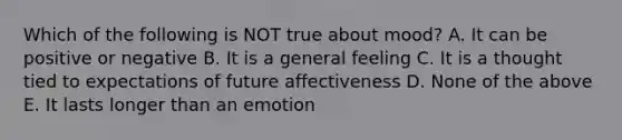 Which of the following is NOT true about mood? A. It can be positive or negative B. It is a general feeling C. It is a thought tied to expectations of future affectiveness D. None of the above E. It lasts longer than an emotion