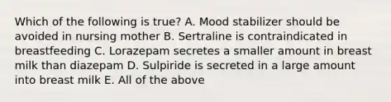 Which of the following is true? A. Mood stabilizer should be avoided in nursing mother B. Sertraline is contraindicated in breastfeeding C. Lorazepam secretes a smaller amount in breast milk than diazepam D. Sulpiride is secreted in a large amount into breast milk E. All of the above